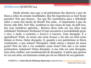 (ENEM 2012) QUESTÃO 124
Desde dezoito anos que o tal patriotismo lhe absorvia e por ele
fizera a tolice de estudar inutilidades. Que lhe importavam os rios? Eram
grandes? Pois que fossem... Em que lhe contribuiria para a felicidade
saber o nome dos heróis do Brasil? Em nada... O importante é que ele
tivesse sido feliz. Foi? Não. Lembrou-se das coisas do tupi, do folk-lore,
das suas tentativas agrícolas... Restava disso tudo em sua alma uma
satisfação? Nenhuma! Nenhuma! O tupi encontrou a incredulidade geral,
o riso, a mofa, o escárnio; e levou-o à loucura. Uma decepção. E a
agricultura? Nada. As terras não eram ferazes e ela não era fácil como
diziam os livros. Outra decepção. E, quando o seu patriotismo se fizera
combatente, o que achara? Decepções. Onde estava a doçura de nossa
gente? Pois ele não a viu combater como feras? Pois não a via matar
prisioneiros, inúmeros? Outra decepção. A sua vida era uma decepção,
uma série, melhor, um encadeamento de decepções. A pátria que quisera
ter era um mito; um fantasma criado por ele no silêncio de seu gabinete.
BARRETO, L. Triste fim de Policarpo Quaresma. Disponível em: www.dominiopublico.gov.br.
Acesso em: 8 nov. 2011.
 