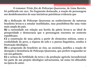 O romance Triste fim de Policarpo Quaresma, de Lima Barreto,
foi publicado em 1911. No fragmento destacado, a reação do personagem
aos desdobramentos de suas iniciativas patrióticas evidencia que
A) a dedicação de Policarpo Quaresma ao conhecimento da natureza
brasileira levou-o a estudar inutilidades, mas possibilitou-lhe uma visão
mais ampla do país.
B) a curiosidade em relação aos heróis da pátria levou-o ao ideal de
prosperidade e democracia que o personagem encontra no contexto
republicano.
C) a construção de uma pátria a partir de elementos míticos, como a
cordialidade do povo, a riqueza do solo e a pureza linguística, conduz à
frustração ideológica.
D) a propensão do brasileiro ao riso, ao escárnio, justifica a reação de
decepção e desistência de Policarpo Quaresma, que prefere resguardar-se
em seu gabinete.
E) a certeza da fertilidade da terra e da produção agrícola incondicional
faz parte de um projeto ideológico salvacionista, tal como foi difundido
na época do autor.
.
 