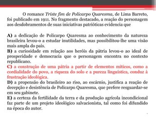 O romance Triste fim de Policarpo Quaresma, de Lima Barreto,
foi publicado em 1911. No fragmento destacado, a reação do personagem
aos desdobramentos de suas iniciativas patrióticas evidencia que
A) a dedicação de Policarpo Quaresma ao conhecimento da natureza
brasileira levou-o a estudar inutilidades, mas possibilitou-lhe uma visão
mais ampla do país.
B) a curiosidade em relação aos heróis da pátria levou-o ao ideal de
prosperidade e democracia que o personagem encontra no contexto
republicano.
C) a construção de uma pátria a partir de elementos míticos, como a
cordialidade do povo, a riqueza do solo e a pureza linguística, conduz à
frustração ideológica.
D) a propensão do brasileiro ao riso, ao escárnio, justifica a reação de
decepção e desistência de Policarpo Quaresma, que prefere resguardar-se
em seu gabinete.
E) a certeza da fertilidade da terra e da produção agrícola incondicional
faz parte de um projeto ideológico salvacionista, tal como foi difundido
na época do autor.
.
 