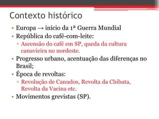 Contexto histórico
• Europa → início da 1ª Guerra Mundial
• República do café-com-leite:
▫ Ascensão do café em SP, queda da cultura
canavieira no nordeste.
• Progresso urbano, acentuação das diferenças no
Brasil;
• Época de revoltas:
▫ Revolução de Canudos, Revolta da Chibata,
Revolta da Vacina etc.
• Movimentos grevistas (SP).
 