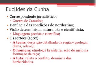 Euclides da Cunha
• Correspondente jornalístico:
▫ Guerra de Canudos;
• Denúncia das condições do nordestino;
• Visão determinista, naturalista e cientificista.
▫ Linguagem precisa e científica;
• Os sertões (1902):
▫ A terra: descrição detalhada da região (geologia,
clima, relevo);
▫ O homem: etnologia brasileira, ação do meio na
formação da raça;
▫ A luta: relata o conflito, denúncia das
barbaridades.
 