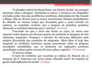 “O planalto central do Brasil desce, nos litorais do Sul, em escarpas
inteiriças, altas e abruptas. Assoberba os mares; e desata-se em chapadões
nivelados pelos visos das cordilheiras marítimas, distendidas do Rio Grande
a Minas. Mas ao derivar para as terras setentrionais diminui gradualmente
de altitude, ao mesmo tempo que descamba para a costa oriental em
andares, ou repetidos socalcos, que o despem da primitiva grandeza
afastando-o consideravelmente para o interior”. (A terra)
“Convindo em que o meio não forma as raças, no nosso caso
especial variou demais nos diversos pontos do território as dosagens de três
elementos essenciais. Preparou o advento de sub-raças diferentes pela
própria diversidade das condições de adaptação. Além disso (é hoje fato
inegável) as condições exteriores atuam gravemente sobre as próprias
sociedades constituídas, que se deslocam em migrações seculares
aparelhadas embora pelos recursos de uma cultura superior”. (O homem)
“O mal era antigo.
O trato do território que recortam as cadeias de Sincorá até as
margens do S. Francisco era, havia muito, dilatado teatro de tropelias às
gentes indisciplinadas do sertão”. (A luta)
 
