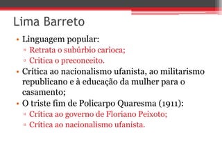 Lima Barreto
• Linguagem popular:
▫ Retrata o subúrbio carioca;
▫ Critica o preconceito.
• Crítica ao nacionalismo ufanista, ao militarismo
republicano e à educação da mulher para o
casamento;
• O triste fim de Policarpo Quaresma (1911):
▫ Crítica ao governo de Floriano Peixoto;
▫ Crítica ao nacionalismo ufanista.
 