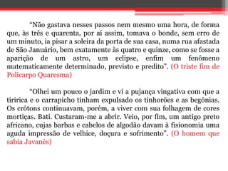 “Não gastava nesses passos nem mesmo uma hora, de forma
que, às três e quarenta, por aí assim, tomava o bonde, sem erro de
um minuto, ia pisar a soleira da porta de sua casa, numa rua afastada
de São Januário, bem exatamente às quatro e quinze, como se fosse a
aparição de um astro, um eclipse, enfim um fenômeno
matematicamente determinado, previsto e predito”. (O triste fim de
Policarpo Quaresma)
“Olhei um pouco o jardim e vi a pujança vingativa com que a
tiririca e o carrapicho tinham expulsado os tinhorões e as begônias.
Os crótons continuavam, porém, a viver com sua folhagem de cores
mortiças. Bati. Custaram-me a abrir. Veio, por fim, um antigo preto
africano, cujas barbas e cabelos de algodão davam à fisionomia uma
aguda impressão de velhice, doçura e sofrimento”. (O homem que
sabia Javanês)
 