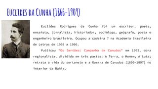 EuclidesdaCunha(1866-1909)
Euclides Rodrigues da Cunha foi um escritor, poeta,
ensaísta, jornalista, historiador, sociólogo, geógrafo, poeta e
engenheiro brasileiro. Ocupou a cadeira 7 na Academia Brasileira
de Letras de 1903 a 1906.
Publicou "Os Sertões: Campanha de Canudos" em 1902, obra
regionalista, dividida em três partes: A Terra, o Homem, A Luta;
retrata a vida do sertanejo e a Guerra de Canudos (1896-1897) no
interior da Bahia.
 