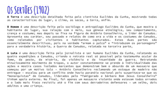 OsSertões(1902)A Terra é uma descrição detalhada feita pelo cientista Euclides da Cunha, mostrando todas
as características do lugar, o clima, as secas, a terra, enfim.
O Homem é uma descrição feita pelo sociólogo e antropólogo Euclides da Cunha, que mostra o
habitante do lugar, sua relação com o meio, sua gênese etnológica, seu comportamento,
crença e costume; mas depois se fixa na figura de Antônio Conselheiro, o líder de Canudos.
Apresenta seu caráter, seu passado e relatos de como era a vida e os costumes de Canudos,
como relatados por visitantes e habitantes capturados. Estas duas partes são
essencialmente descritivas, pois na verdade “armam o palco” e “introduzem os personagens”
para a verdadeira história, a Guerra de Canudos, relatada na terceira parte,
A Luta é uma descrição feita pelo jornalista e ser humano Euclides da Cunha, relatando as
quatro expedições a Canudos, criando o retrato real só possível pela testemunha ocular da
fome, da peste, da miséria, da violência e da insanidade da guerra. Retratando
minuciosamente movimento de tropas, o autor constantemente se prende à individualidade das
ações e mostra casos isolados marcantes que demonstram bem o absurdo de um massacre que
começou por um motivo tolo – Antônio Conselheiro reclamando um estoque de madeira não
entregue – escalou para um conflito onde havia paranóia nacional pois suspeitava-se que os
“monarquistas” de Canudos, liderados pelo “famigerado e bárbaro Bom Jesus Conselheiro”
tinham apoio externo. No final, foi apenas um massacre violento onde estavam todos errados
e o lado mais fraco resistiu até o fim com seus derradeiros defensores – um velho, dois
adultos e uma criança.
 