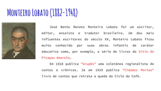 MonteiroLobato(1882-1948)
José Bento Renato Monteiro Lobato foi um escritor,
editor, ensaísta e tradutor brasileiro. Um dos mais
influentes escritores do século XX, Monteiro Lobato ficou
muito conhecido por suas obras infantis de caráter
educativo como, por exemplo, a sério de livros do Sítio do
Picapau Amarelo.
Em 1918 publica "Urupês" uma coletânea regionalista de
contos e crônicas. Já em 1919 publica "Cidades Mortas"
livro de contos que retrata a queda do Ciclo do Café.
 