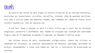 Urupês
Na maioria dos contos da obra Urupês se encontra histórias de um realismo fantástico,
envolvidas por assassinatos, suicídios, necrofilia, traições, além de questões políticas,
tais como a luta por poder das pequenas cidades, aqui chamadas por Lobato de Itaoca, entre
coronéis fazendeiros, voto de cabresto etc.
O que mais chama a atenção na obra é a dura crítica que o autor faz ao sertanejo
preguiçoso, cachaceiro e analfabeto. Mas, também há situações que alcançam uma comicidade
trágica como em “O engraçado arrependo; O comprador de fazendas e Pollice verso.
Nos últimos textos da obra, considerados artigos-contos, Lobato faz críticas ao
nomadismo do sertanejo, às práticas devastadoras da natureza (queimada, derrubada de
árvores, desmatamento) e culpa esse homem por não ter a consciência de preservação da
natureza.
 