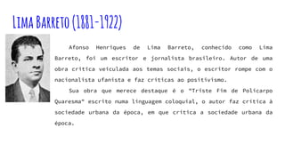 LimaBarreto(1881-1922)
Afonso Henriques de Lima Barreto, conhecido como Lima
Barreto, foi um escritor e jornalista brasileiro. Autor de uma
obra critica veiculada aos temas sociais, o escritor rompe com o
nacionalista ufanista e faz críticas ao positivismo.
Sua obra que merece destaque é o "Triste Fim de Policarpo
Quaresma" escrito numa linguagem coloquial, o autor faz crítica à
sociedade urbana da época, em que critica a sociedade urbana da
época.
 