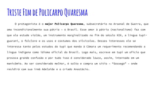 TristeFimdePolicarpoQuaresma
O protagonista é o major Policarpo Quaresma, subsecretário no Arsenal de Guerra, que
ama incondicionalmente sua pátria – o Brasil. Esse amor à pátria (nacionalismo) faz com
que ele estude violão, um instrumento marginalizado no fim do século XIX, a língua tupi-
guarani, o folclore e os usos e costumes dos silvícolas. Desses interesses ele se
interessa tanto pelos estudos do tupi que manda à Câmara um requerimento recomendando a
língua indígena como idioma oficial do Brasil. Logo mais, escreve em tupi um ofício que
provoca grande confusão e por tudo isso é considerado louco, assim, internado em um
manicômio. Ao ser considerado melhor, é solto e compra um sítio – “Sossego” – onde
residirá com sua irmã Adelaide e o criado Anastácio.
 
