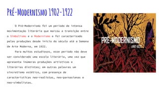 Pré-Modernismo1902-1922
O Pré-Modernismo foi um período de intensa
movimentação literária que marcou a transição entre
o Simbolismo e o Modernismo e foi caracterizado
pelas produções desde início do século até a Semana
de Arte Moderna, em 1922.
Para muitos estudiosos, esse período não deve
ser considerado uma escola literária, uma vez que
apresenta inúmeras produções artísticas e
literárias distintas; em outras palavras um
sincretismo estético, com presença de
características neo-realistas, neo-parnasianas e
neo-simbolistas.
 