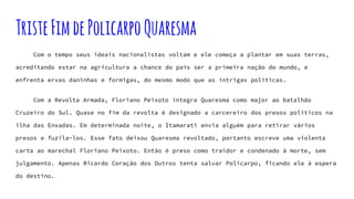 TristeFimdePolicarpoQuaresma
Com o tempo seus ideais nacionalistas voltam e ele começa a plantar em suas terras,
acreditando estar na agricultura a chance do país ser a primeira nação do mundo, e
enfrenta ervas daninhas e formigas, do mesmo modo que as intrigas políticas.
Com a Revolta Armada, Floriano Peixoto integra Quaresma como major ao batalhão
Cruzeiro do Sul. Quase no fim da revolta é designado a carcereiro dos presos políticos na
ilha das Enxadas. Em determinada noite, o Itamarati envia alguém para retirar vários
presos e fuzila-los. Esse fato deixou Quaresma revoltado, portanto escreve uma violenta
carta ao marechal Floriano Peixoto. Então é preso como traidor e condenado à morte, sem
julgamento. Apenas Ricardo Coração dos Outros tenta salvar Policarpo, ficando ele à espera
do destino.
 