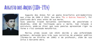 AugustodosAnjos(1884-1914)
Augusto dos Anjos foi um poeta brasileiro pré-modernista
que viveu de 1884 a 1914. Sua obra “Eu e Outras Poesias”, foi
publicada dois anos antes de sua morte.
Suas poesias trazem marcantes sentimentos de pessimismo e
desânimo, além de inclinação para a morte. Com relação à
estrutura, pode-se dizer que suas poesias apresentam rigor na
forma e rico conteúdo metafórico.
Morreu ainda jovem (em 1914) devido a uma enfermidade
pulmonar, deixando para trás suas carreiras de promotor público
(formou-se em Direito em 1906) e de professor, além de sua
única e marcante obra.
 