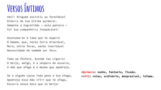 VersosÍntimos
Vês?! Ninguém assistiu ao formidável
Enterro de tua última quimera*.
Sómente a Ingratidão — esta pantera —
Foi tua companheira inseparável!
Acostuma-te à lama que te espera!
O Homem, que, nesta terra miserável,
Mora, entre feras, sente inevitável
Necessidade de também ser fera.
Toma um fósforo. Acende teu cigarro!
O beijo, amigo, é a véspera do escarro,
A mão que afaga é a mesma que apedreja.
Se a alguém causa inda pena a tua chaga,
Apedreja essa mão vil** que te afaga,
Escarra nessa boca que te beija!
*Quimera: sonho, fantasia, ilusão.
**Vil: reles, ordinário, desprezível, infame.
 
