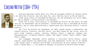 CoelhoNetto(1864-1934)
Henrique Maximiano Coelho Netto era filho do português Antônio da Fonseca Coelho
e da índia Ana Silvestre. Aos seis anos foi, com a família, morar no Rio de Janeiro.
Ainda jovem entrou na Faculdade de Medicina, mas não permaneceu por muito tempo,
por não se adaptar à frieza da morte e da anatomia.
Então com 18 anos, matriculou-se na Faculdade de Direito de São Paulo, de onde
saiu por se desentender com um professor, transferindo-se para a Faculdade de Direito
do Recife, mas as lutas abolicionistas e republicanas não o deixaram concluir o ensino
superior.
Seu livro de estréia foi Rapsódias, de 1891, quando passou a desenvolver uma
intensa carreira literária. Escritor fértil, sua obra consta de 130 livros, entre os
quais estão romances, contos, crônicas, fábulas, teatro e memórias. Algumas mais
representativas: "A Capital Federal" (1893); "Rei Negro" (1914); "Mano" (1924); "Fogo-
Fátuo" (1929).
Sua linguagem rebuscada, estilo opulento e luxuriante (Brito Broca), causou
repulsa, especialmente nos modernistas, que dele debochavam: "O mal foi eu ter medido
o meu avanço sobre o cabresto metrificado e nacionalista de duas remotas alimárias -
Bilac e Coelho Neto...", diz Oswald de Andrade, no prefácio de Serafim Ponte Grande.
 