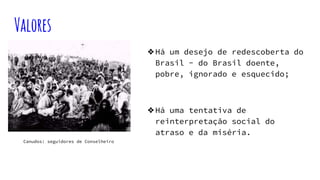 Valores
❖Há um desejo de redescoberta do
Brasil - do Brasil doente,
pobre, ignorado e esquecido;
❖Há uma tentativa de
reinterpretação social do
atraso e da miséria.
Canudos: seguidores de Conselheiro
 