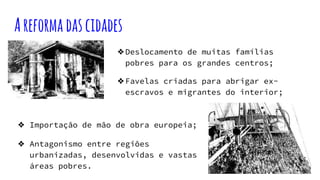 Areformadascidades
❖Deslocamento de muitas famílias
pobres para os grandes centros;
❖Favelas criadas para abrigar ex-
escravos e migrantes do interior;
❖ Importação de mão de obra europeia;
❖ Antagonismo entre regiões
urbanizadas, desenvolvidas e vastas
áreas pobres.
 