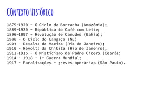 COntextoHistórico
1879-1920 - O Ciclo da Borracha (Amazônia);
1889-1930 - República do Café com Leite;
1896-1897 - Revolução de Canudos (Bahia);
1900 - O Ciclo do Cangaço (NE)
1904 - Revolta da Vacina (Rio de Janeiro);
1910 - Revolta da Chibata (Rio de Janeiro);
1911-1915 - O Misticismo de Padre Cícero (Ceará);
1914 - 1918 - 1ª Guerra Mundial;
1917 - Paralisações - greves operárias (São Paulo).
 