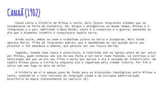 Canaã(1902)
Canaã conta a história de Milkau e Lentz, dois jovens imigrantes alemães que se
estabelecem em Porto do Cachoeiro, ES. Amigos e antagônicos ao mesmo tempo, Milkau é a
integração e a paz, admirando o Novo Mundo, Lentz é a conquista e a guerra, pensando no
dia que a Alemanha invadirá e conquistará aquela terra.
Ainda assim, ambos se unem e trabalham juntos na terra e prosperam. Mais tarde
aparece Maria, filha de imigrantes pobres, que é abandonada ao léu quando morre seu
protetor e lhe abandona o amante, que pensava ser seu futuro marido.
Vagando, tomada como louca e prostituta, é rejeitada até na igreja antes de ser salva
por Milkau, quem conheceu uma vez em uma festa e vai morar numa fazenda. Lá continua a ser
maltratada até que um dia seu filho é morto por porcos e ela é acusada de infanticídio. Na
cadeia Milkau passa a visitá-la enquanto ela é repudiada pela cidade inteira. Por fim a
salva com uma fuga no meio da noite.
A história em si é apenas pano de fundo para as discussões ideológicas entre Milkau e
Lentz, somando-se a isto retratos da imigração alemã e da corrupta administração
brasileira da época (notavelmente no capítulo VI).
 