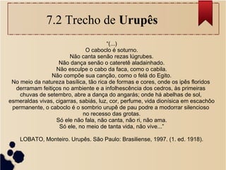 7.2 Trecho de Urupês
“(...)
O caboclo é soturno.
Não canta senão rezas lúgrubes.
Não dança senão o cateretê aladainhado.
Não esculpe o cabo da faca, como o cabila.
Não compõe sua canção, como o felá do Egito.
No meio da natureza basílica, tão rica de formas e cores, onde os ipês floridos
derramam feitiços no ambiente e a infolhescência dos cedros, às primeiras
chuvas de setembro, abre a dança do angarás; onde há abelhas de sol,
esmeraldas vivas, cigarras, sabiás, luz, cor, perfume, vida dionísica em escachôo
permanente, o caboclo é o sombrio urupê de pau podre a modorrar silencioso
no recesso das grotas.
Só ele não fala, não canta, não ri, não ama.
Só ele, no meio de tanta vida, não vive...”
LOBATO, Monteiro. Urupês. São Paulo: Brasiliense, 1997. (1. ed. 1918).
 