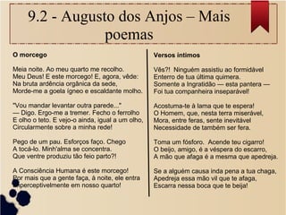 9.2 - Augusto dos Anjos – Mais
poemas
O morcego
Meia noite. Ao meu quarto me recolho.
Meu Deus! E este morcego! E, agora, vêde:
Na bruta ardência orgânica da sede,
Morde-me a goela ígneo e escaldante molho.
"Vou mandar levantar outra parede..."
— Digo. Ergo-me a tremer. Fecho o ferrolho
E olho o teto. E vejo-o ainda, igual a um olho,
Circularmente sobre a minha rede!
Pego de um pau. Esforços faço. Chego
A tocá-lo. Minh'alma se concentra.
Que ventre produziu tão feio parto?!
A Consciência Humana é este morcego!
Por mais que a gente faça, à noite, ele entra
Imperceptivelmente em nosso quarto!
Versos íntimos
Vês?! Ninguém assistiu ao formidável
Enterro de tua última quimera.
Somente a Ingratidão — esta pantera —
Foi tua companheira inseparável!
Acostuma-te à lama que te espera!
O Homem, que, nesta terra miserável,
Mora, entre feras, sente inevitável
Necessidade de também ser fera.
Toma um fósforo. Acende teu cigarro!
O beijo, amigo, é a véspera do escarro,
A mão que afaga é a mesma que apedreja.
Se a alguém causa inda pena a tua chaga,
Apedreja essa mão vil que te afaga,
Escarra nessa boca que te beija!
 