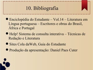 10. Bibliografia
Enciclopédia do Estudante – Vol.14 – Literatura em
Língua portuguesa – Escritores e obras do Brasil,
África e Portugal
Help! Sistema de consulta interativa – Técnicas de
Redação e Literatura
Sites Cola daWeb, Guia do Estudante
Produção da apresentação: Daniel Paes Cuter
 