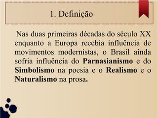 1. Definição
Nas duas primeiras décadas do século XX
enquanto a Europa recebia influência de
movimentos modernistas, o Brasil ainda
sofria influência do Parnasianismo e do
Simbolismo na poesia e o Realismo e o
Naturalismo na prosa.
 