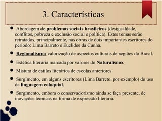 3. Características
 Abordagem de problemas sociais brasileiros (desigualdade,
conflitos, pobreza e exclusão social e política). Estes temas serão
retratados, principalmente, nas obras de dois importantes escritores do
período: Lima Barreto e Euclides da Cunha.
 Regionalismo: valorização de aspectos culturais de regiões do Brasil.
 Estética literária marcada por valores do Naturalismo.
 Mistura de estilos literários de escolas anteriores.
 Surgimento, em alguns escritores (Lima Barreto, por exemplo) do uso
da linguagem coloquial.
 Surgimento, embora o conservadorismo ainda se faça presente, de
inovações técnicas na forma de expressão literária.
 