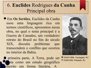 6. Euclides Rodrigues da Cunha
Principal obra
Em Os Sertões, Euclides da Cunha
usou uma linguagem rica em
termos científicos, apresentou nessa
obra, no qual o tema principal é a
Guerra de Canudos, um verdadeiro
retrato do Brasil no fim do século
XIX, discutiu problemas que
transcendem o conflito que ocorreu
no interior da Bahia.
A primeira parte, A Terra, pode ser
vista como um estudo geográfico
escrito em forma literária. A
20/04/1866, Cantagalo, RJ
15/081909, Piedade, RJ
 