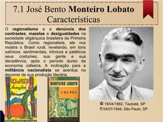 7.1 José Bento Monteiro Lobato
Características
18/04/1882, Taubaté, SP
04/07/1948, São Paulo, SP
O regionalismo e a denúncia dos
contrastes, mazelas e desigualdades na
sociedade oligárquica brasileira da Primeira
República. Como regionalista, ele nos
mostra o Brasil rural, revelando, em tons
satíricos, sentimentais, irônicos e patéticos
seus costumes, sua gente e sua
decadência, após o período áureo da
economia cafeeira. A inclinação para a
militância nacionalista se acentua no
decorrer de sua produção literária.
 