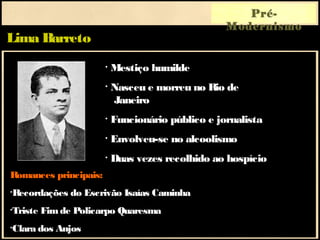Lima Barreto
Pré-
Modernismo
Romances principais:
•Recordações do Escrivão Isaías Caminha
•Triste Fimde Policarpo Quaresma
•Clara dos Anjos
• Mestiço humilde
• Nasceu e morreu no Rio de
Janeiro
• Funcionário público e jornalista
• Envolveu-se no alcoolismo
• Duas vezes recolhido ao hospício
 