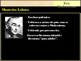 Monteiro Lobato
Pré-
Modernismo
• Escritorpolêmico.
• Criticava o atraso do país, mas se
colocou contra o Modernismo.
• Criticado porpreconceito.
•Escreveu literatura infantil e
literatura “para adulto”.
 