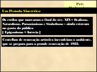 Os estilos que marcaram o final do séc. XIX– Realismo,
Naturalismo, Parnasianismo e Simbolismo – ainda estavam
no gosto do público
[ Epigonismo = Inércia ]
Pré-
Modernismo
UmPeríodo Sincrético
Centelhas de renovação artística incendeiam o ambiente,
que se prepara para a grande renovação de 1922.
 