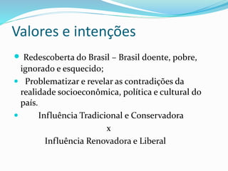 Valores e intenções
 Redescoberta do Brasil – Brasil doente, pobre,
ignorado e esquecido;
 Problematizar e revelar as contradições da
realidade socioeconômica, política e cultural do
país.
 Influência Tradicional e Conservadora
x
Influência Renovadora e Liberal
 