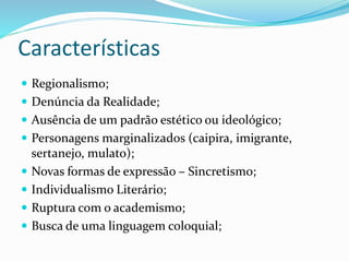 Características
 Regionalismo;
 Denúncia da Realidade;
 Ausência de um padrão estético ou ideológico;
 Personagens marginalizados (caipira, imigrante,
sertanejo, mulato);
 Novas formas de expressão – Sincretismo;
 Individualismo Literário;
 Ruptura com o academismo;
 Busca de uma linguagem coloquial;
 