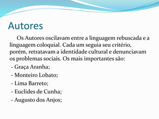 Autores
Os Autores oscilavam entre a linguagem rebuscada e a
linguagem coloquial. Cada um seguia seu critério,
porém, retratavam a identidade cultural e denunciavam
os problemas sociais. Os mais importantes são:
- Graça Aranha;
- Monteiro Lobato;
- Lima Barreto;
- Euclides de Cunha;
- Augusto dos Anjos;
 