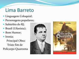 Lima Barreto
 Linguagem Coloquial;
 Personagens populares;
 Subúrbio do RJ;
 Brasil (Ufanista);
 Bom Humor;
 Ironia;
Principal Obra:
Triste fim de
Policarpo Quaresma
 