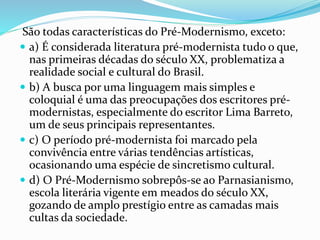 São todas características do Pré-Modernismo, exceto:
 a) É considerada literatura pré-modernista tudo o que,
nas primeiras décadas do século XX, problematiza a
realidade social e cultural do Brasil.
 b) A busca por uma linguagem mais simples e
coloquial é uma das preocupações dos escritores pré-
modernistas, especialmente do escritor Lima Barreto,
um de seus principais representantes.
 c) O período pré-modernista foi marcado pela
convivência entre várias tendências artísticas,
ocasionando uma espécie de sincretismo cultural.
 d) O Pré-Modernismo sobrepôs-se ao Parnasianismo,
escola literária vigente em meados do século XX,
gozando de amplo prestígio entre as camadas mais
cultas da sociedade.
 