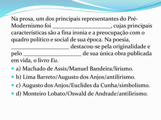 Na prosa, um dos principais representantes do Pré-
Modernismo foi ____________________, cujas principais
características são a fina ironia e a preocupação com o
quadro político e social de sua época. Na poesia,
____________________ destacou-se pela originalidade e
pelo ____________________ de sua única obra publicada
em vida, o livro Eu.
 a) Machado de Assis/Manuel Bandeira/lirismo.
 b) Lima Barreto/Augusto dos Anjos/antilirismo.
 c) Augusto dos Anjos/Euclides da Cunha/simbolismo.
 d) Monteiro Lobato/Oswald de Andrade/antilirismo.
 