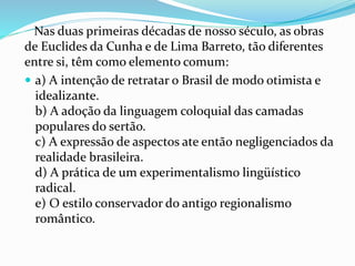 Nas duas primeiras décadas de nosso século, as obras
de Euclides da Cunha e de Lima Barreto, tão diferentes
entre si, têm como elemento comum:
 a) A intenção de retratar o Brasil de modo otimista e
idealizante.
b) A adoção da linguagem coloquial das camadas
populares do sertão.
c) A expressão de aspectos ate então negligenciados da
realidade brasileira.
d) A prática de um experimentalismo lingüístico
radical.
e) O estilo conservador do antigo regionalismo
romântico.
 