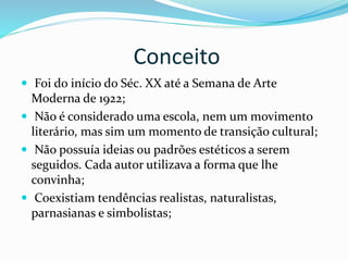 Conceito
 Foi do início do Séc. XX até a Semana de Arte
Moderna de 1922;
 Não é considerado uma escola, nem um movimento
literário, mas sim um momento de transição cultural;
 Não possuía ideias ou padrões estéticos a serem
seguidos. Cada autor utilizava a forma que lhe
convinha;
 Coexistiam tendências realistas, naturalistas,
parnasianas e simbolistas;
 