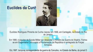 Euclides da Cunha
Euclides Rodrigues Pimenta da Cunha nasceu em 1866, em Cantagalo, no Estado do Rio
de Janeiro.
Em 1888, é expulso da Escola Militar por desacatar o ministro da Guerra do Império. Forma-
se em Engenharia Civil e após a Proclamação da República é reintegrado às Forças
Armadas.
Em 1897, torna-se correspondente da guerra de Canudos, no Estado da Bahia, do jornal O
 