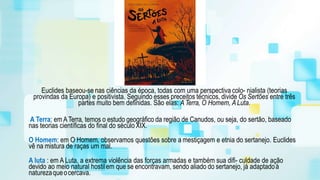 Euclides baseou-se nas ciências da época, todas com uma perspectiva colo- nialista (teorias
provindas da Europa) e positivista. Seguindo esses preceitos técnicos, divide Os Sertões entre três
partes muito bem definidas. São elas: A Terra, O Homem, ALuta.
A Terra: em ATerra, temos o estudo geográfico da região de Canudos, ou seja, do sertão, baseado
nas teorias científicas do final do século XIX.
O Homem: em O Homem, observamos questões sobre a mestiçagem e etnia do sertanejo. Euclides
vê na mistura de raças um mal.
A luta : em A Luta, a extrema violência das forças armadas e também sua difi- culdade de ação
devido ao meio natural hostilem que se encontravam, sendo aliado do sertanejo, já adaptadoà
naturezaqueocercava.
 