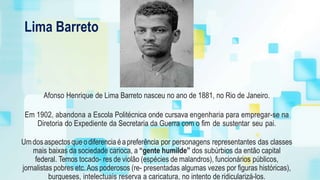 Lima Barreto
Afonso Henrique de Lima Barreto nasceu no ano de 1881, no Rio de Janeiro.
Em 1902, abandona a Escola Politécnica onde cursava engenharia para empregar-se na
Diretoria do Expediente da Secretaria da Guerra com o fim de sustentar seu pai.
Umdosaspectosqueodiferencia éapreferência por personagens representantes das classes
mais baixas da sociedade carioca, a “gente humilde” dos subúrbios da então capital
federal. Temos tocado- res de violão (espécies de malandros), funcionários públicos,
jornalistas pobres etc.Aos poderosos (re- presentadas algumas vezes por figuras históricas),
burgueses, intelectuais reserva a caricatura, no intento de ridicularizá-los.
 