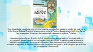 Essa obra pode ser classificada como um romance social que estabelece a seguinte questão: até onde vão os
limites de uma ideologia? A partir do fanatismo, da xenofobia de Policarpo Quaresma (anti-herói), Lima Barreto
fará uma severa crítica ao patriotismoexacerbado eà sangrenta revolução Florianista.
Obra-prima de Lima Barreto, Triste fim de Poli- carpo Quaresma conta a história do funcionário públi- co
aposentado Policarpo Quaresma em sua luta pela “salvação do Brasil”. Para tanto, propõe ao governo a
instituição do tupi-guarani como idioma oficial brasi- leiro; além disso alimenta-se unicamente de comidas
brasileiras, cumprimenta as pessoas chorando, como um legítimo índio goitacaz, e faz pesquisas que re- sultam
em fracasso sobre o nossofolclore.
 