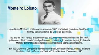 Monteiro Lobato
José Bento Monteiro Lobato nasceu no ano de 1882, em Taubaté (estado de São Paulo).
Formou-se na Academia de Direito de São Paulo.
No ano de 1911, herdou a fazenda de seu avô, mas não soube administrá-la. Em 1917,
publicou o polêmico e célebre artigo Paranoia ou Mistificação, contra a exposição deAnita
Malfatti, demonstrando completo desconhecimento sobre a arte moderna.
Em 1931, fundou a Companhia de Petróleo do Brasil, que acaba falindo. Fundou a Editora
Monteiro Lobato e Cia. e, em 1944, a Editora Nacional. Faleceu em 1948.
 