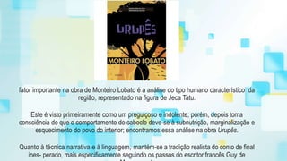 fator importante na obra de Monteiro Lobato é a análise do tipo humano característico da
região, representado na figura de Jeca Tatu.
Este é visto primeiramente como um preguiçoso e indolente; porém, depois toma
consciência de que o comportamento do caboclo deve-se à subnutrição, marginalização e
esquecimento do povo do interior; encontramos essa análise na obra Urupês.
Quanto à técnica narrativa e à linguagem, mantém-se a tradição realista do conto de final
ines- perado, mais especificamente seguindo os passos do escritor francês Guy de
 