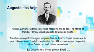Augusto dos Anjos
Augusto Carvalho Rodrigues dos Anjos nasceu no ano de 1884, no interior da
Paraíba. Formou-se na Faculdade de Direito do Recife.
Trabalhou como professor algum tempo na Paraíba.Tempos depois, casou-se e foi
para o Rio de Janeiro, onde formou família. Em 1914, mudou-se para Leopoldina,
Minas Gerais, morrendo nesse mesmo ano.
Sua única obra é o livro de poemas Eu (1912).
 