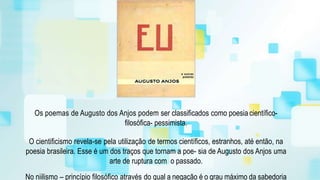 Os poemas de Augusto dos Anjos podem ser classificados como poesia científico-
filosófica- pessimista.
O cientificismo revela-se pela utilização de termos científicos, estranhos, até então, na
poesia brasileira. Esse é um dos traços que tornam a poe- sia de Augusto dos Anjos uma
arte de ruptura com o passado.
No niilismo – princípio filosófico através do qual a negação é o grau máximo da sabedoria
 