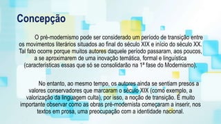 Concepção
O pré-modernismo pode ser considerado um período de transição entre
os movimentos literários situados ao final do século XIX e início do século XX.
Tal fato ocorre porque muitos autores daquele período passaram, aos poucos,
a se aproximarem de uma inovação temática, formal e linguística
(características essas que só se consolidarão na 1ª fase do Modernismo).
No entanto, ao mesmo tempo, os autores ainda se sentiam presos a
valores conservadores que marcaram o século XIX (como exemplo, a
valorização da linguagem culta), por isso, a noção de transição. É muito
importante observar como as obras pré-modernista começaram a inserir, nos
textos em prosa, uma preocupação com a identidade nacional.
 